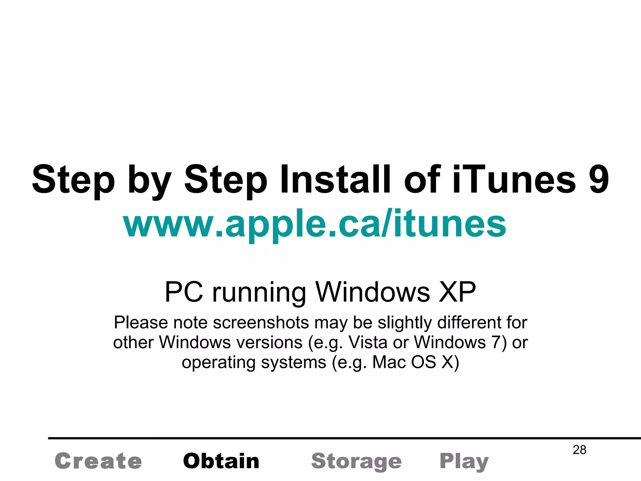 Step by Step Install of iTunes 9 www.apple.ca/itunes   PC running Windows XP Please note screenshots may be slightly different for other Windows versions (e.g. Vista or Windows 7) or operating systems (e.g. Mac OS X) Create Obtain Storage Play 