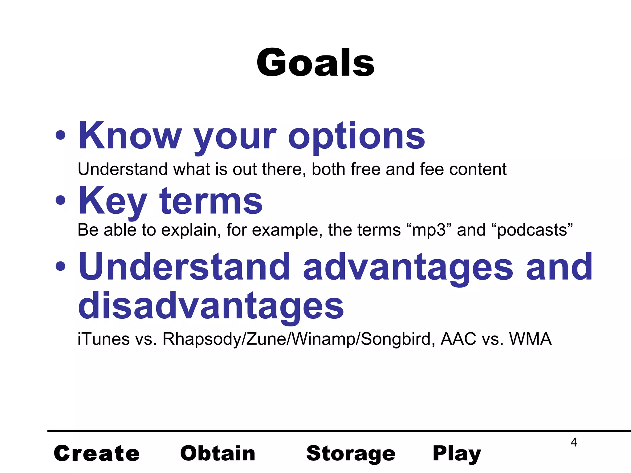 Goals Know your options Understand what is out there, both free and fee content Key terms Be able to explain, for example, the terms “mp3” and “podcasts” Understand advantages and disadvantages iTunes vs. Rhapsody/Zune/Winamp/Songbird, AAC vs. WMA Create Obtain Storage Play 