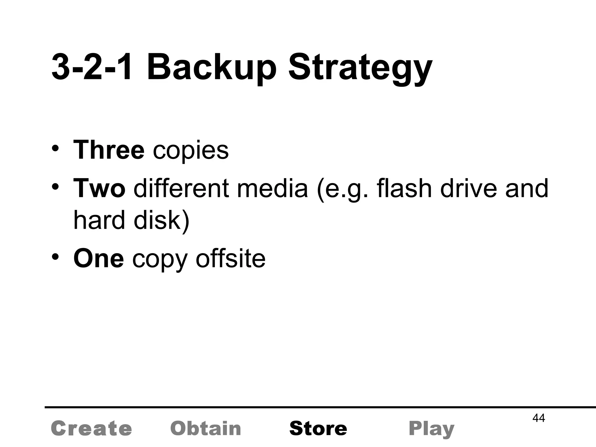 3-2-1 Backup Strategy Three  copies Two  different media (e.g. flash drive and hard disk) One  copy offsite Create Obtain Store Play 