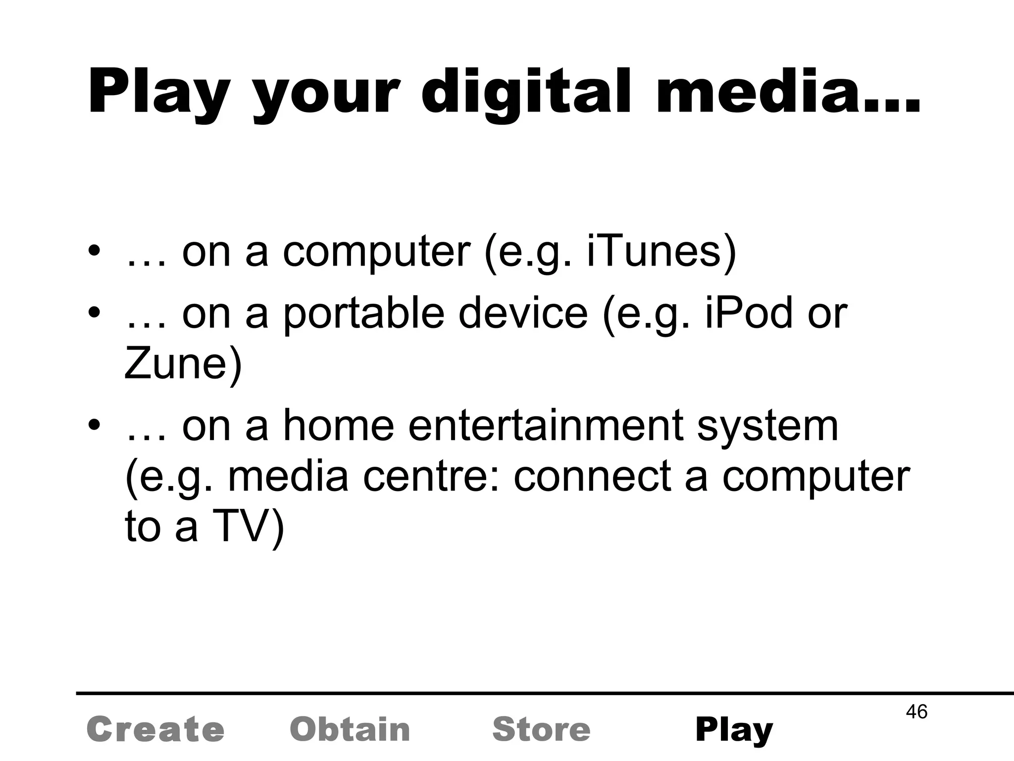 Play your digital media… …  on a computer (e.g. iTunes) …  on a portable device (e.g. iPod or Zune) …  on a home entertainment system (e.g. media centre: connect a computer to a TV) Create Obtain Store Play 