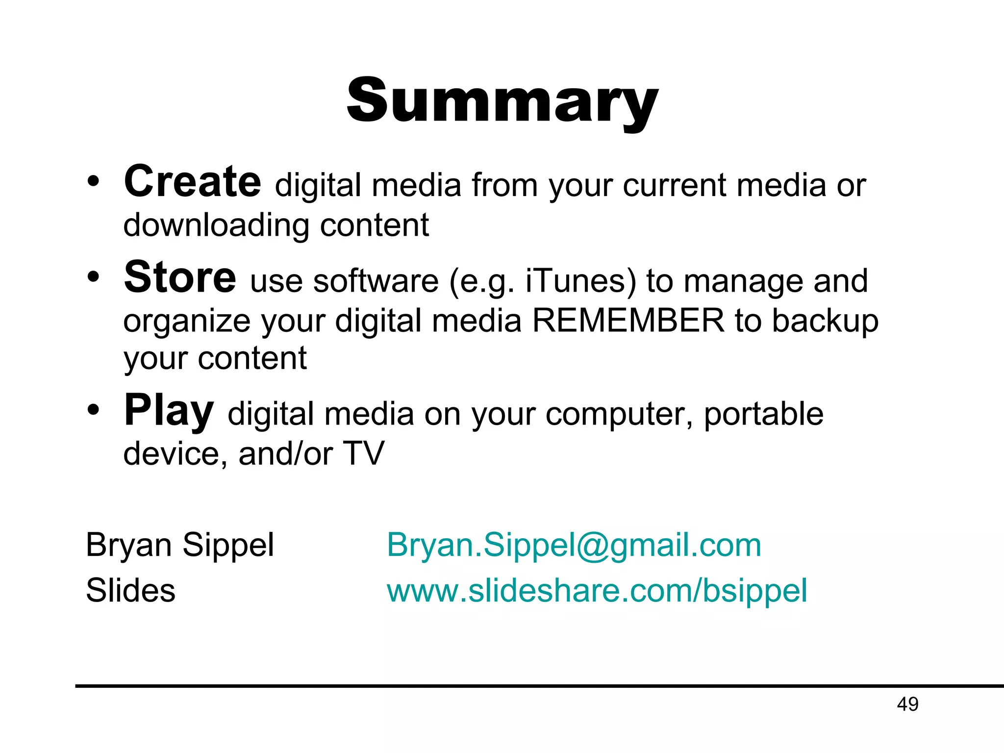 Create  digital media from your current media or downloading content Store  use software (e.g. iTunes) to manage and organize your digital media REMEMBER to backup your content Play  digital media on your computer, portable device, and/or TV Bryan Sippel [email_address] Slides www.slideshare.com/bsippel   Summary 