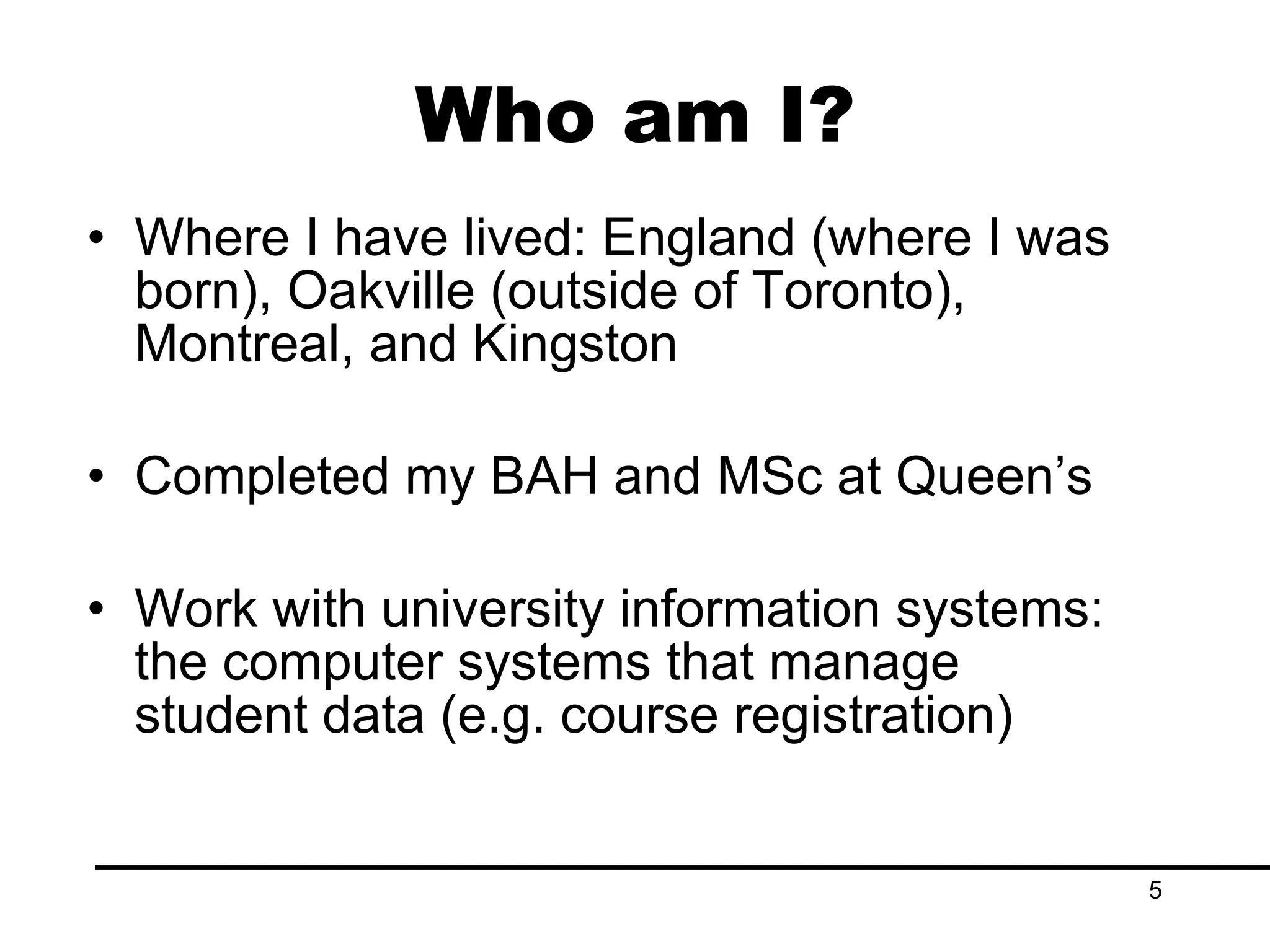 Who am I? Where I have lived: England (where I was born), Oakville (outside of Toronto), Montreal, and Kingston Completed my BAH and MSc at Queen’s Work with university information systems: the computer systems that manage student data (e.g. course registration) 