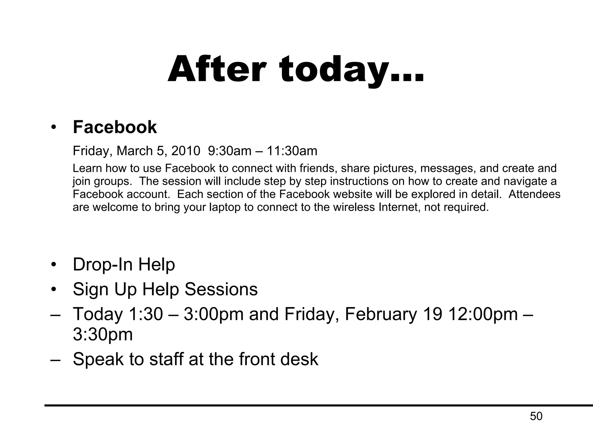After today… Facebook Friday, March 5, 2010  9:30am – 11:30am Learn how to use Facebook to connect with friends, share pictures, messages, and create and join groups.  The session will include step by step instructions on how to create and navigate a Facebook account.  Each section of the Facebook website will be explored in detail.  Attendees are welcome to bring your laptop to connect to the wireless Internet, not required. Drop-In Help Sign Up Help Sessions Today 1:30 – 3:00pm and Friday, February 19 12:00pm – 3:30pm Speak to staff at the front desk 