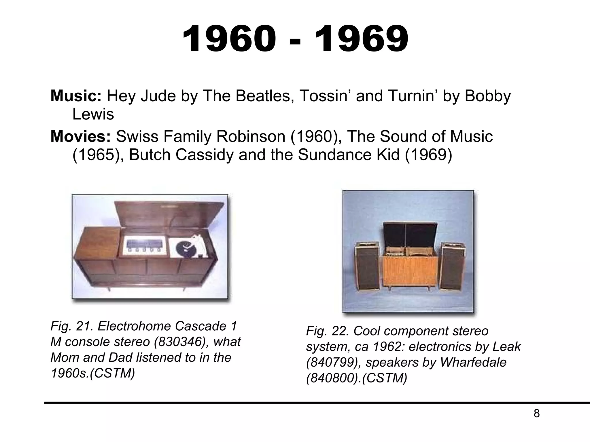 1960 - 1969 Music:  Hey Jude by The Beatles, Tossin’ and Turnin’ by Bobby Lewis Movies:  Swiss Family Robinson (1960), The Sound of Music (1965), Butch Cassidy and the Sundance Kid (1969) Fig. 21. Electrohome Cascade 1 M console stereo (830346), what Mom and Dad listened to in the 1960s.(CSTM) Fig. 22. Cool component stereo system, ca 1962: electronics by Leak (840799), speakers by Wharfedale (840800).(CSTM) 