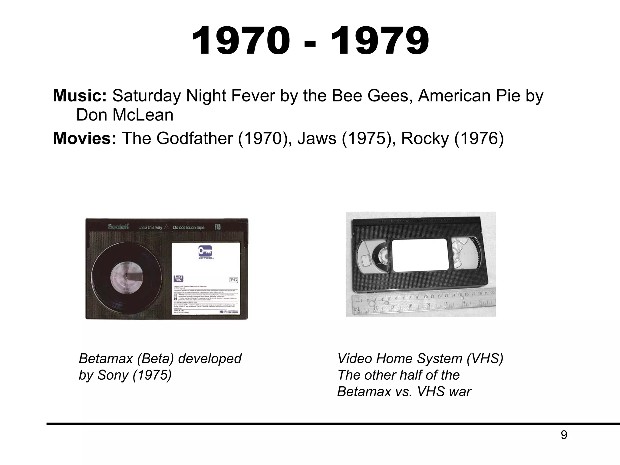 1970 - 1979 Music:  Saturday Night Fever by the Bee Gees, American Pie by Don McLean Movies:  The Godfather (1970), Jaws (1975), Rocky (1976) Betamax (Beta) developed by Sony (1975) Video Home System (VHS) The other half of the Betamax vs. VHS war 