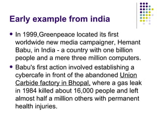 Early example from india In 1999,Greenpeace located its first worldwide new media campaigner, Hemant Babu, in India - a country with one billion people and a mere three million computers. Babu's first action involved establishing a cybercafe in front of the abandoned  Union Carbide factory in Bhopal,  where a gas leak in 1984 killed about 16,000 people and left almost half a million others with permanent health injuries. 