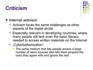 Criticism Internet activism Activism faces the same challenges as other aspects of the digital divide Especially relevant in developing countries, where many people still lack even the basic literacy needed to access written materials on the Internet „ Cyberbalkanization“: The same medium that lets people access a large number of news sources also lets them pinpoint the ones they agree with and ignore the rest 