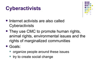 Cyberactivists Internet activists are also called Cyberactivists They use CMC to promote human rights, animal rights, environmental issues and the rights of marginalized communities Goals: organize people around these issues try to create social change 