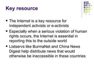 Key resource The Internet is a key resource for independent activists or e-activists Especially when a serious violation of human rights occurs, the Internet is essential in reporting this to the outside world Listservs like BurmaNet and China News Digest help distribute news that would otherwise be inaccessible in these countries 