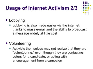 Usage of Internet Activism 2/3 Lobbying Lobbying is also made easier via the internet, thanks to mass e-mail and the ability to broadcast a message widely at little cost Volunteering Activists themselves may not realize that they are “volunteering,” even though they are contacting voters for a candidate, or acting with encouragement from a campaign 