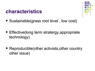 characteristics Sustainable(grass root level , low cost) Effective(long term stratergy,appropriate technology) Reproducible(other activists,other country other issue) 