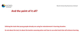 Nord University Business School
And the point of it all?
Utilizing the tools that young people already are using for entertainment in learning situation.
Its not about the tool, its about the teacher assessing when and how to use what tools that will enhance learning.
 
