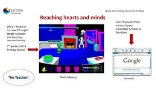 Nord University Business School
Reaching hearts and minds
2001 – Research
on how ICT might
create variation
and learning…
(perceived learning)
7th graders Hitra
Primary School
and 764 pupils from
various Upper
Secondary Schools in
Nordland
Math Mystery InternetThe Teacher!
 