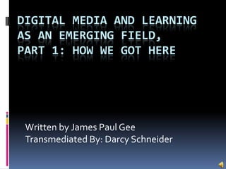 DIGITAL MEDIA AND LEARNING
AS AN EMERGING FIELD,
PART 1: HOW WE GOT HERE

Written by James Paul Gee
Transmediated By: Darcy Schneider

 