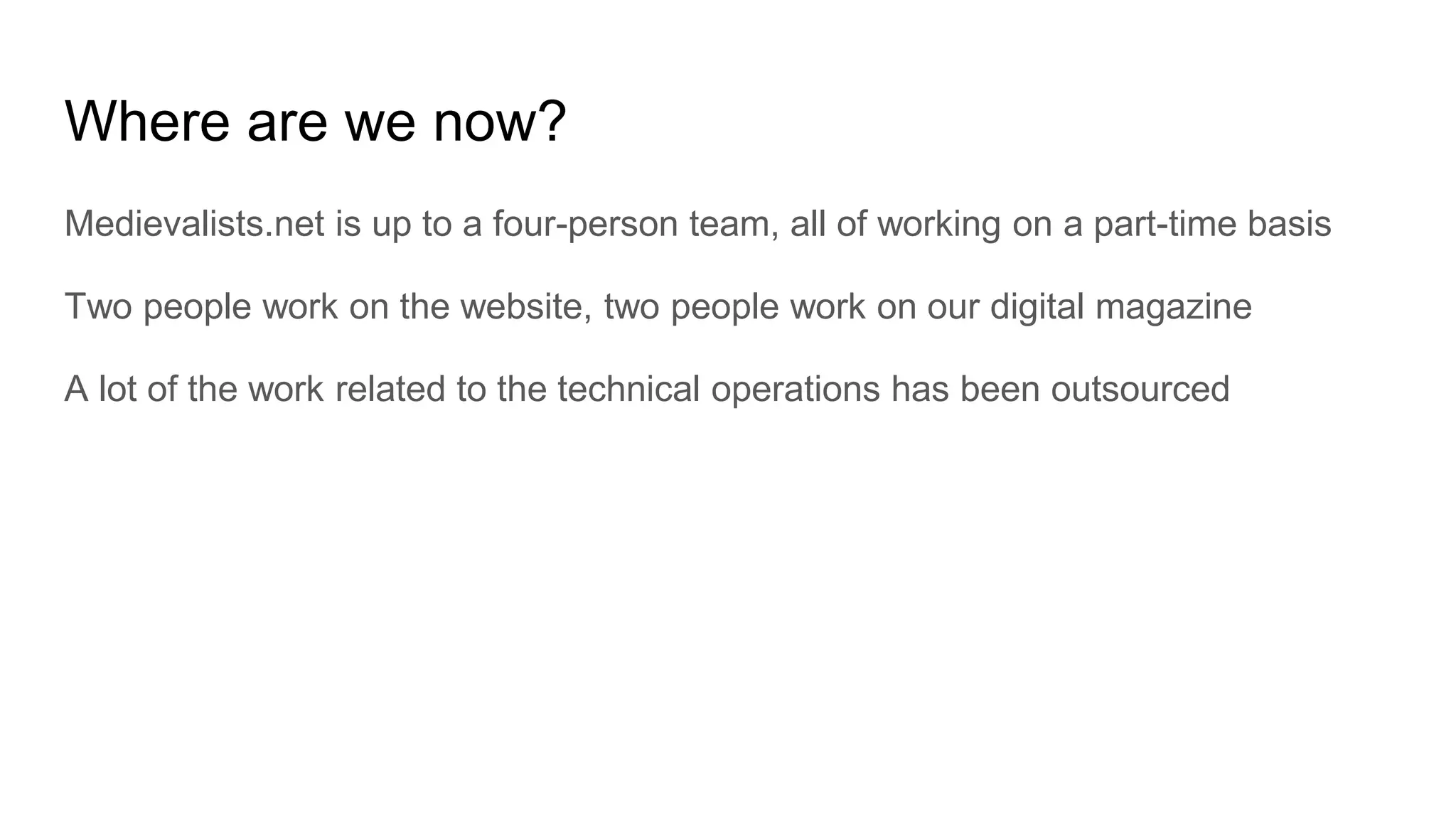 Where are we now?
Medievalists.net is up to a four-person team, all of working on a part-time basis
Two people work on the website, two people work on our digital magazine
A lot of the work related to the technical operations has been outsourced
 