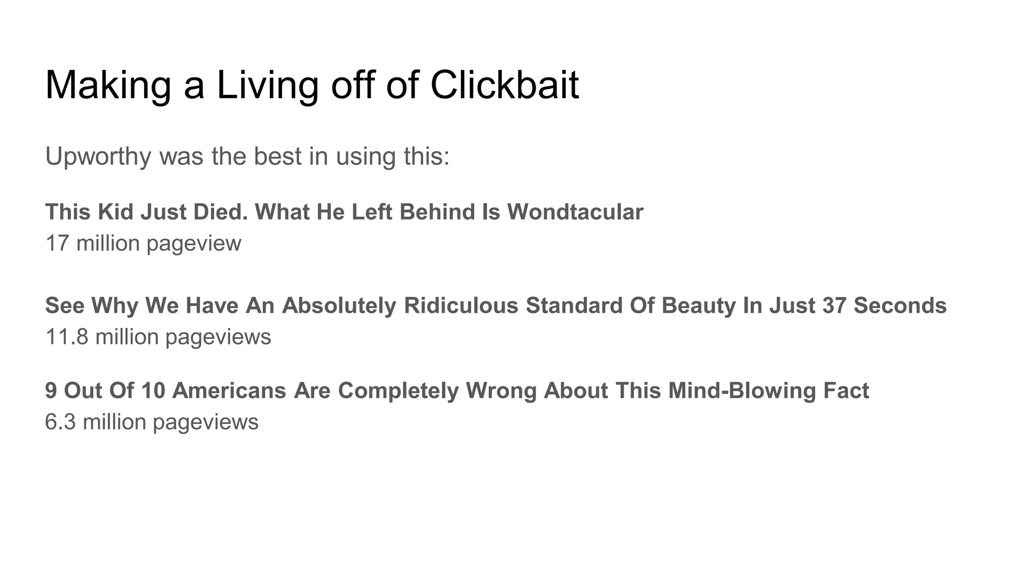 Making a Living off of Clickbait
Upworthy was the best in using this:
This Kid Just Died. What He Left Behind Is Wondtacular
17 million pageview
See Why We Have An Absolutely Ridiculous Standard Of Beauty In Just 37 Seconds
11.8 million pageviews
9 Out Of 10 Americans Are Completely Wrong About This Mind-Blowing Fact
6.3 million pageviews
 
