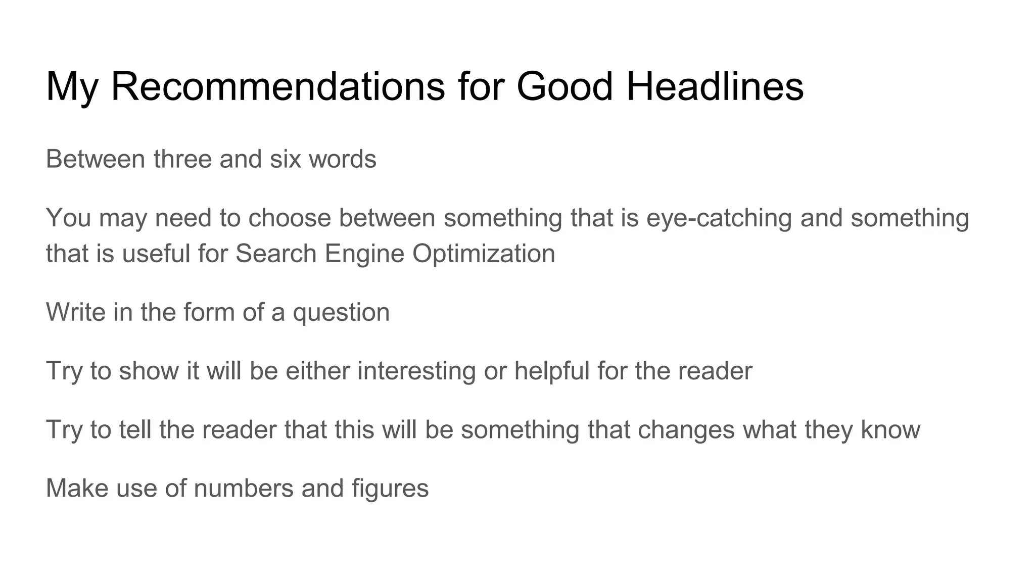 My Recommendations for Good Headlines
Between three and six words
You may need to choose between something that is eye-catching and something
that is useful for Search Engine Optimization
Write in the form of a question
Try to show it will be either interesting or helpful for the reader
Try to tell the reader that this will be something that changes what they know
Make use of numbers and figures
 