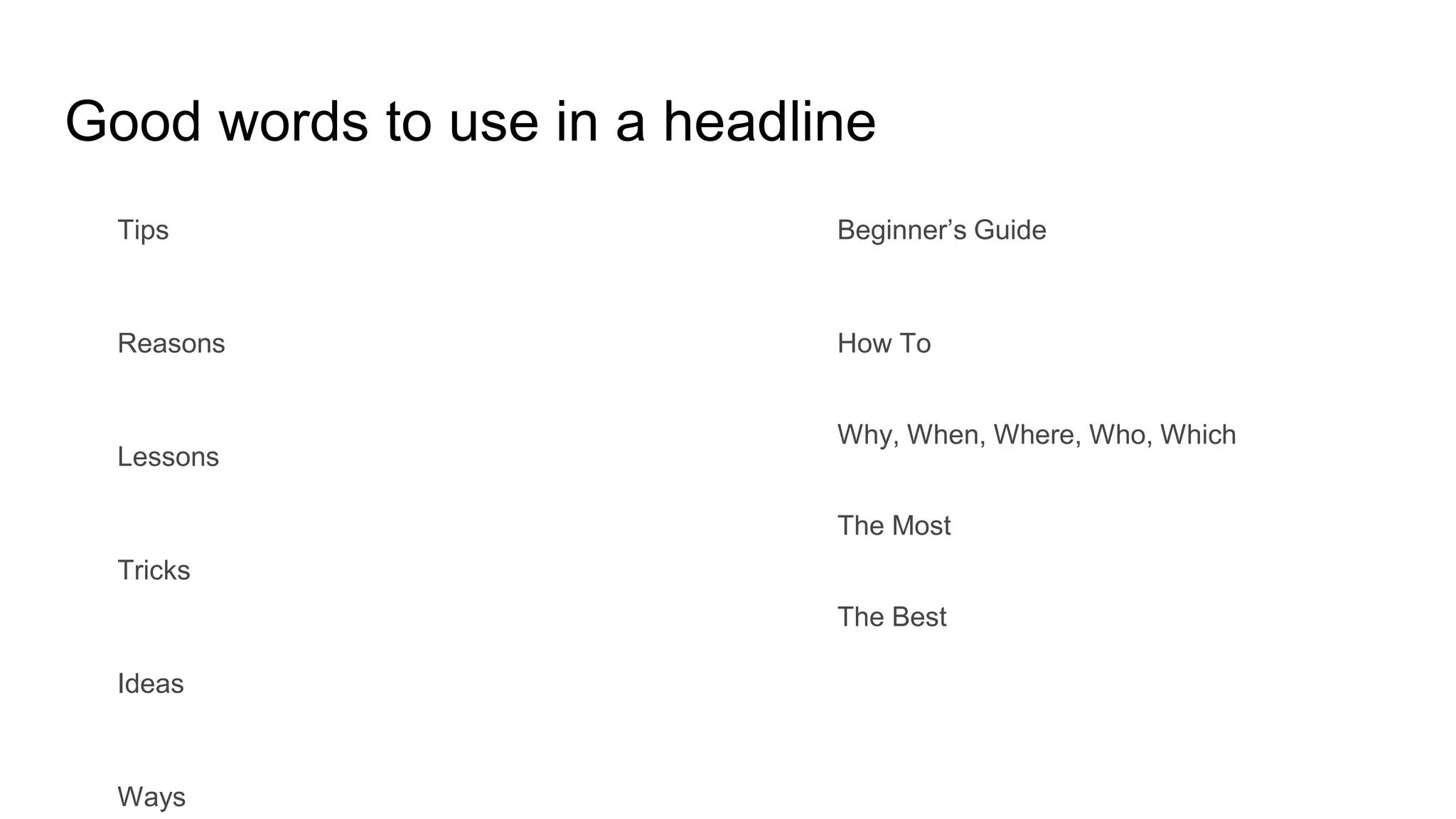 Good words to use in a headline
Tips
Reasons
Lessons
Tricks
Ideas
Ways
Beginner’s Guide
How To
Why, When, Where, Who, Which
The Most
The Best
 