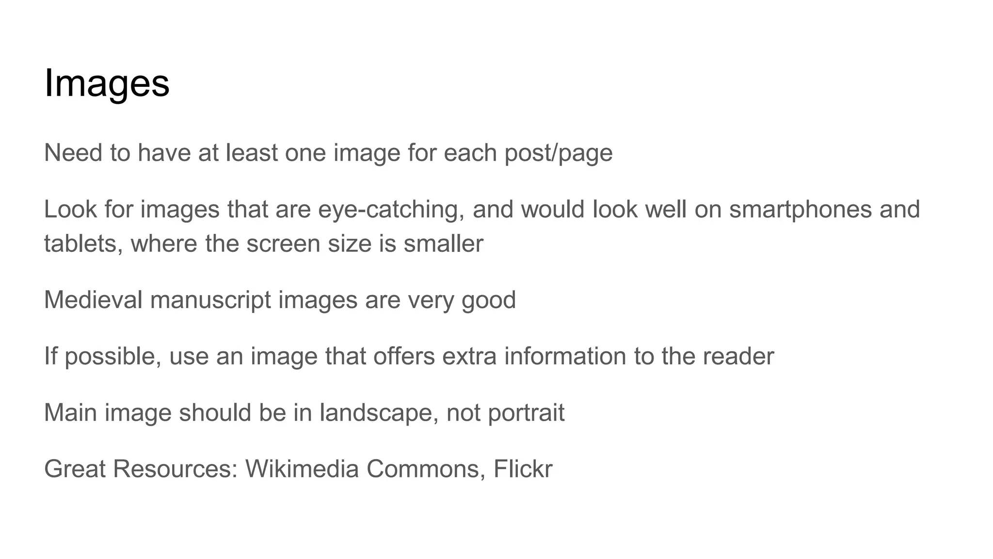 Images
Need to have at least one image for each post/page
Look for images that are eye-catching, and would look well on smartphones and
tablets, where the screen size is smaller
Medieval manuscript images are very good
If possible, use an image that offers extra information to the reader
Main image should be in landscape, not portrait
Great Resources: Wikimedia Commons, Flickr
 