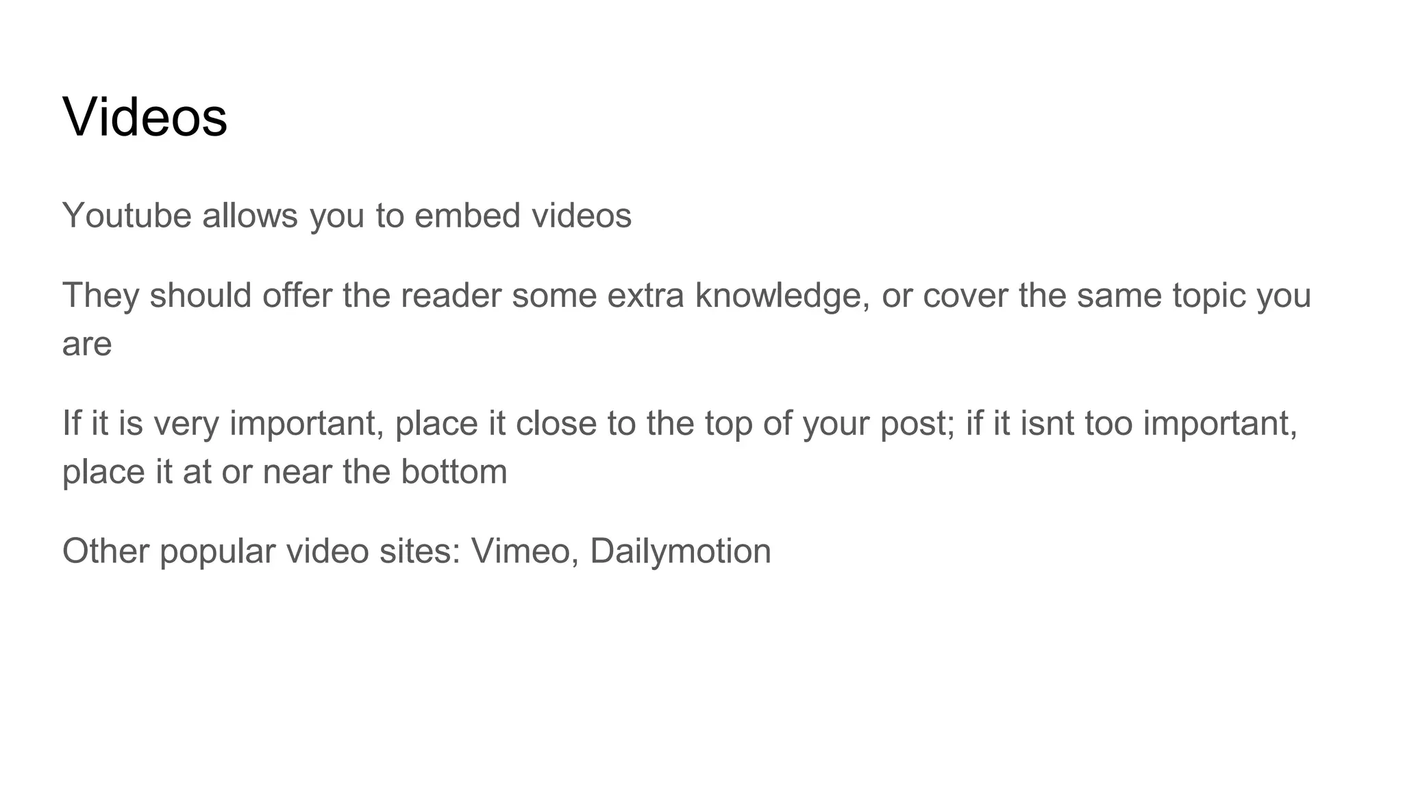 Videos
Youtube allows you to embed videos
They should offer the reader some extra knowledge, or cover the same topic you
are
If it is very important, place it close to the top of your post; if it isnt too important,
place it at or near the bottom
Other popular video sites: Vimeo, Dailymotion
 