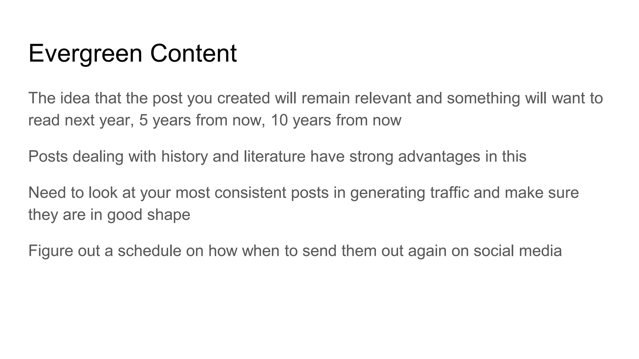 Evergreen Content
The idea that the post you created will remain relevant and something will want to
read next year, 5 years from now, 10 years from now
Posts dealing with history and literature have strong advantages in this
Need to look at your most consistent posts in generating traffic and make sure
they are in good shape
Figure out a schedule on how when to send them out again on social media
 