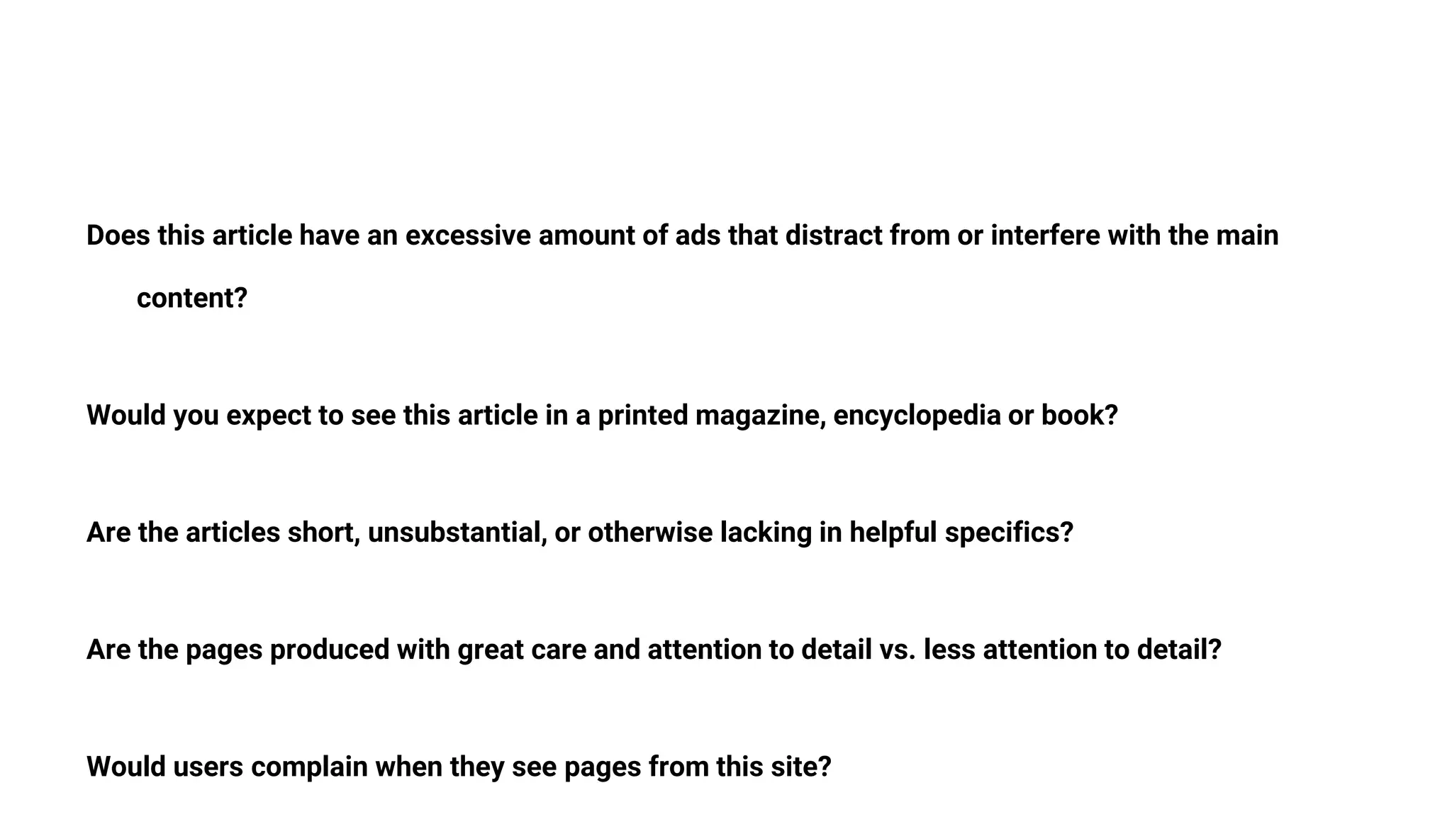 Does this article have an excessive amount of ads that distract from or interfere with the main
content?
Would you expect to see this article in a printed magazine, encyclopedia or book?
Are the articles short, unsubstantial, or otherwise lacking in helpful specifics?
Are the pages produced with great care and attention to detail vs. less attention to detail?
Would users complain when they see pages from this site?
 