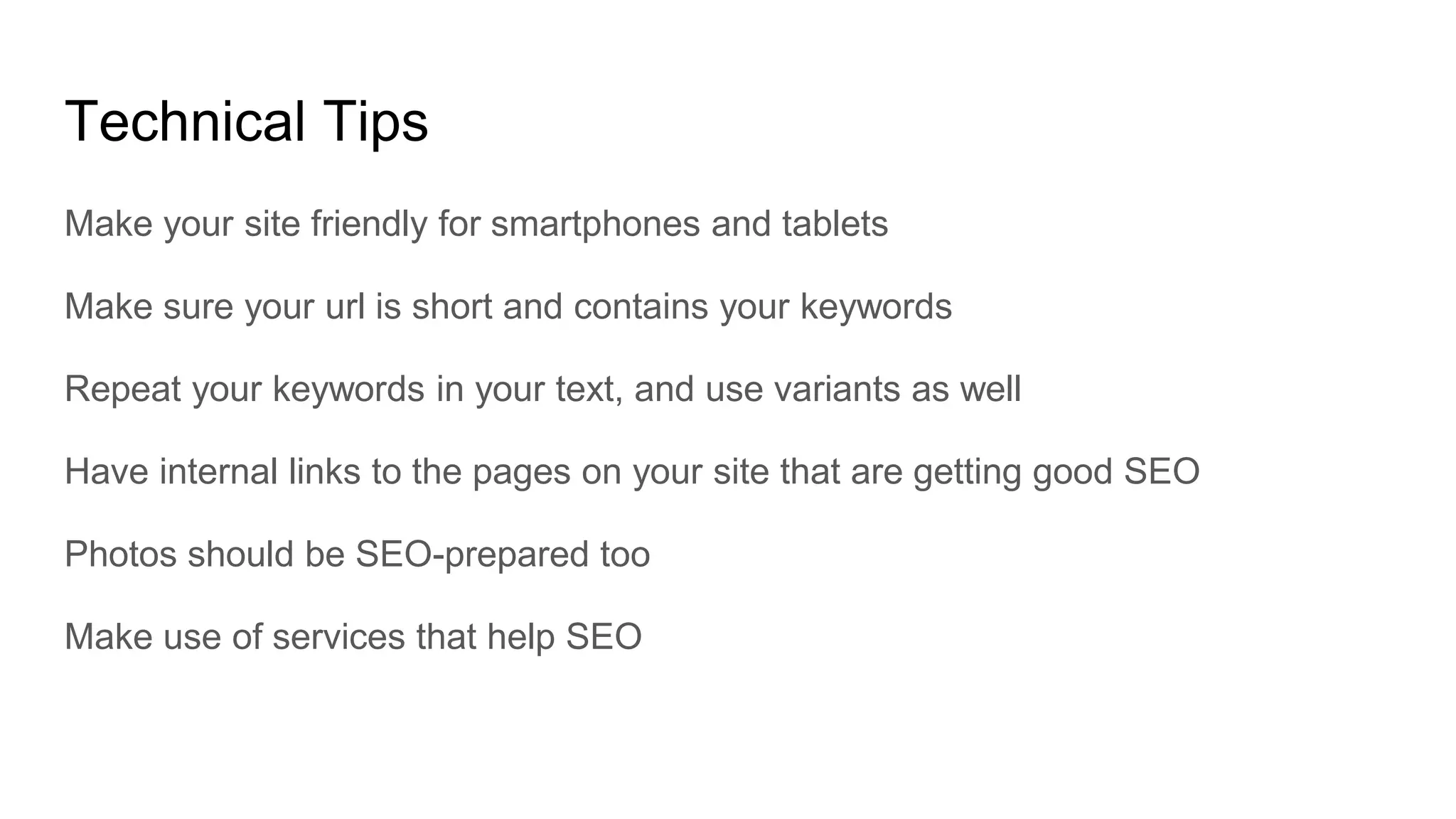 Technical Tips
Make your site friendly for smartphones and tablets
Make sure your url is short and contains your keywords
Repeat your keywords in your text, and use variants as well
Have internal links to the pages on your site that are getting good SEO
Photos should be SEO-prepared too
Make use of services that help SEO
 