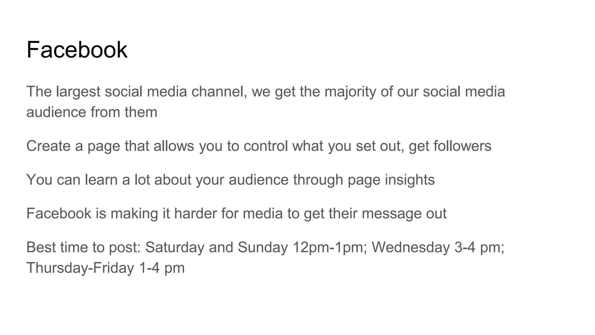 Facebook
The largest social media channel, we get the majority of our social media
audience from them
Create a page that allows you to control what you set out, get followers
You can learn a lot about your audience through page insights
Facebook is making it harder for media to get their message out
Best time to post: Saturday and Sunday 12pm-1pm; Wednesday 3-4 pm;
Thursday-Friday 1-4 pm
 