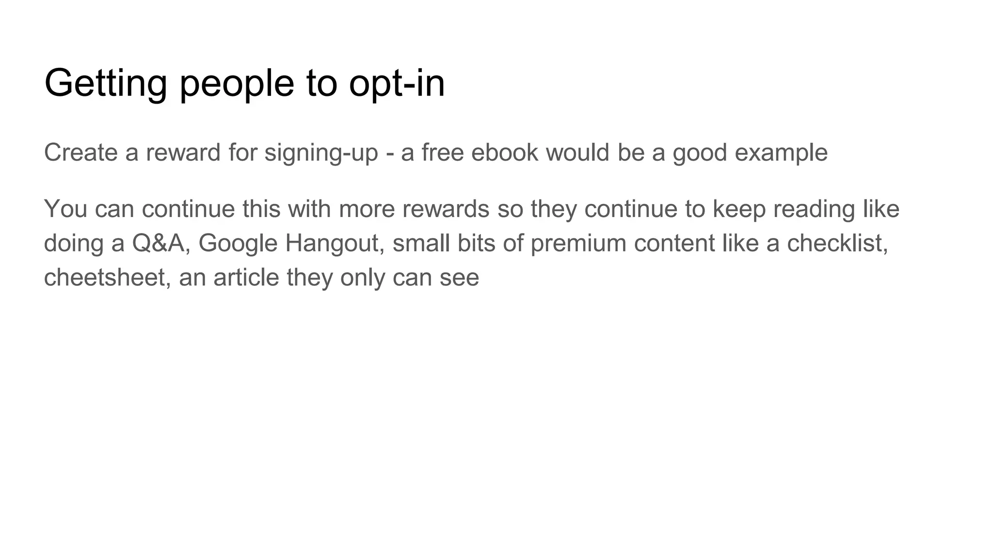 Getting people to opt-in
Create a reward for signing-up - a free ebook would be a good example
You can continue this with more rewards so they continue to keep reading like
doing a Q&A, Google Hangout, small bits of premium content like a checklist,
cheetsheet, an article they only can see
 
