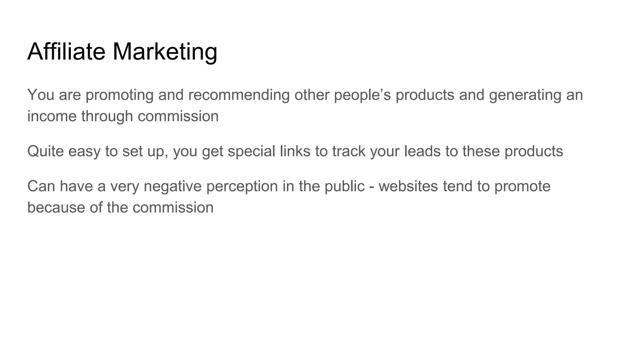 Affiliate Marketing
You are promoting and recommending other people’s products and generating an
income through commission
Quite easy to set up, you get special links to track your leads to these products
Can have a very negative perception in the public - websites tend to promote
because of the commission
 