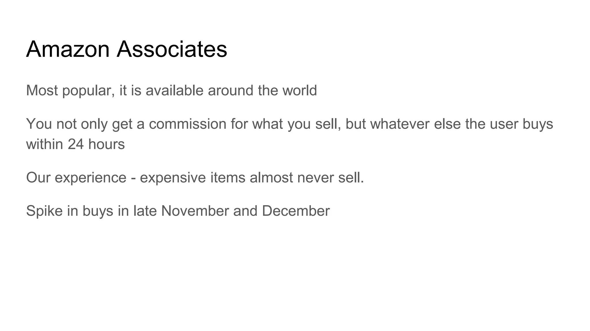 Amazon Associates
Most popular, it is available around the world
You not only get a commission for what you sell, but whatever else the user buys
within 24 hours
Our experience - expensive items almost never sell.
Spike in buys in late November and December
 