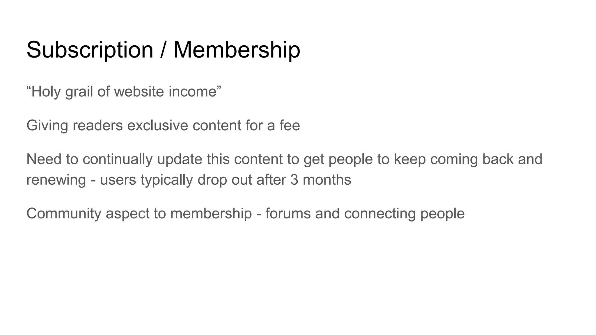 Subscription / Membership
“Holy grail of website income”
Giving readers exclusive content for a fee
Need to continually update this content to get people to keep coming back and
renewing - users typically drop out after 3 months
Community aspect to membership - forums and connecting people
 
