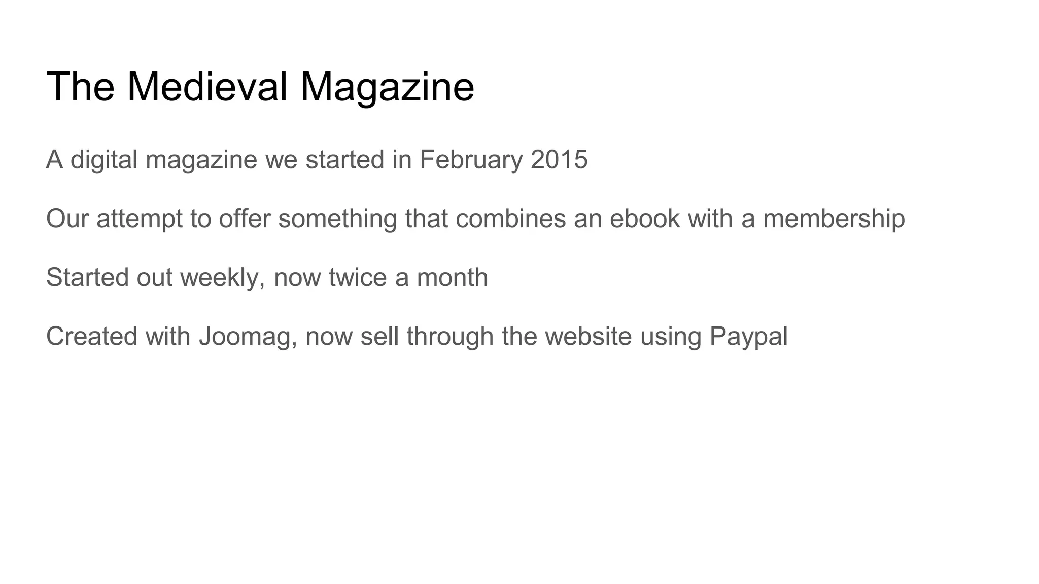 The Medieval Magazine
A digital magazine we started in February 2015
Our attempt to offer something that combines an ebook with a membership
Started out weekly, now twice a month
Created with Joomag, now sell through the website using Paypal
 