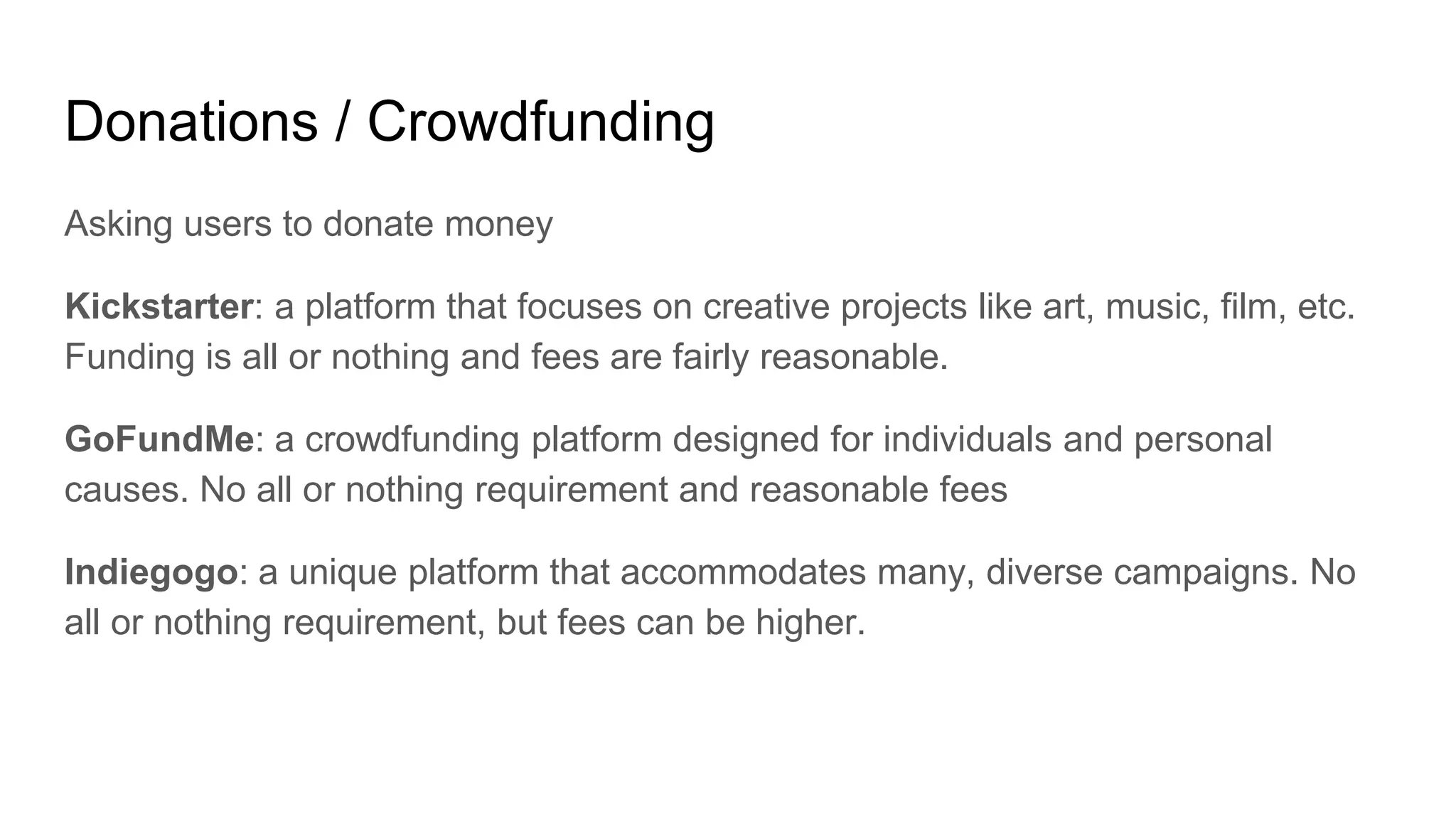 Donations / Crowdfunding
Asking users to donate money
Kickstarter: a platform that focuses on creative projects like art, music, film, etc.
Funding is all or nothing and fees are fairly reasonable.
GoFundMe: a crowdfunding platform designed for individuals and personal
causes. No all or nothing requirement and reasonable fees
Indiegogo: a unique platform that accommodates many, diverse campaigns. No
all or nothing requirement, but fees can be higher.
 