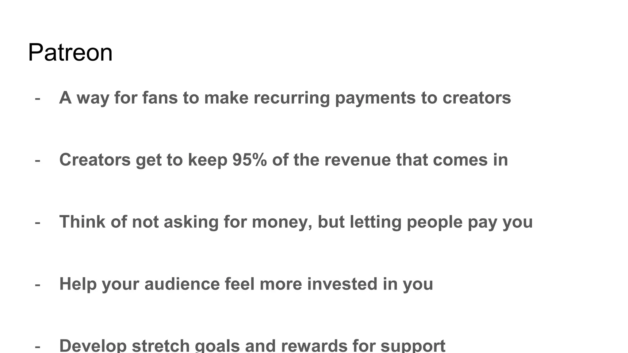 Patreon
- A way for fans to make recurring payments to creators
- Creators get to keep 95% of the revenue that comes in
- Think of not asking for money, but letting people pay you
- Help your audience feel more invested in you
- Develop stretch goals and rewards for support
 