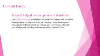 Internet helped the companies to distribute
content easily. Newspapers are unable to compete with the speed
that digital news releases their stories. Not only can the latest updates
immediately be found online, but one can also view various articles to
gain a better understanding and survey multiple points of view.
Content Easily :
 