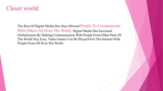 The Rise Of Digital Media Has Also Allowed People To Communicate
With Others All Over The World. Digital Media Has Increased
Globalization By Making Communication With People From Other Parts Of
The World Very Easy. Video Games Can Be Played Over The Internet With
People From All Over The World.
Closer world:
 
