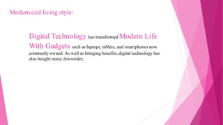 Digital Technology has transformed Modern Life
With Gadgets such as laptops, tablets, and smartphones now
commonly owned. As well as bringing benefits, digital technology has
also bought many downsides.
Modernized living style:
 