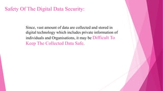 Since, vast amount of data are collected and stored in
digital technology which includes private information of
individuals and Organisations, it may be Difficult To
Keep The Collected Data Safe.
Safety Of The Digital Data Security:
 