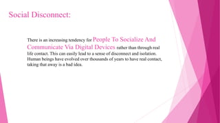 There is an increasing tendency for People To Socialize And
Communicate Via Digital Devices rather than through real
life contact. This can easily lead to a sense of disconnect and isolation.
Human beings have evolved over thousands of years to have real contact,
taking that away is a bad idea.
Social Disconnect:
 