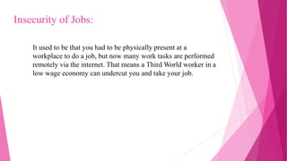 It used to be that you had to be physically present at a
workplace to do a job, but now many work tasks are performed
remotely via the internet. That means a Third World worker in a
low wage economy can undercut you and take your job.
Insecurity of Jobs:
 