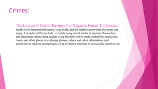 The Internet Is Fertile Territory For Negative Forces To Operate,
thanks to its international nature, large scale, and the relative anonymity that users can
enjoy. Examples of this include: terrorists using social media to promote themselves
and encourage others; drug dealers using the dark web to trade; pedophiles using chat
rooms and other places to exchange photos, videos and other information; and
authoritarian regimes attempting to sway or distort elections in democratic countries etc
Crimes:
 