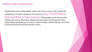 Digital media such as photographs, audio, and video are easy to edit, making the
manipulation of media widespread. It's not always Easy To Tell What Is
Real And What Is Fake Anymore. Photographs can be altered using
editing tools such as Photoshop. Digital audio and video can be doctored. Thus
digital media manipulation can result in negative things- online bullying, work stress,
emotional blackmail and other possible crimes.
Digital media manipulation:
 