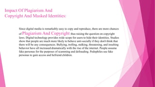 Since digital media is remarkably easy to copy and reproduce, there are more chances
of Plagiarism And Copyright thus raising the question on copyright
laws. Digital technology provides wide scope for users to hide their identities. Studies
show that people are much more likely to behave anti-socially if they don't think that
there will be any consequences. Bullying, trolling, stalking, threatening, and insulting
behavior have all increased dramatically with the rise of the internet. People assume
fake personas for the purposes of scamming and defrauding. Pedophiles use fake
personas to gain access and befriend children.
Impact Of Plagiarism And
Copyright And Masked Identities:
 