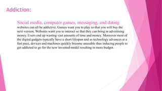 Social media, computer games, messaging, and dating
websites can all be addictive. Games want you to play so that you will buy the
next version. Websites want you to interact so that they can bring in advertising
money. Users end up wasting vast amounts of time and money. Moreover most of
the digital gadgets typically have a short lifespan and as technology advances at a
fast pace, devices and machines quickly become unusable thus inducing people to
get addicted to go for the new invented model resulting in more budget.
Addiction:
 