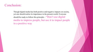 Though digital media has both positive and negative impacts on society,
yet one should realize its importance in the present world. Everyone
should be ready to follow this principle – “Don’t use digital
media to impress people, but use it to impact people
in a positive way
Conclusion:
 