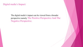The digital media’s impact can be viewed from a broader
perspective namely The Positive Perspective And The
Negative Perspective.
Digital media’s Impact:
 