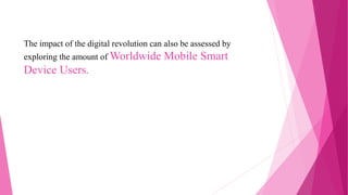 The impact of the digital revolution can also be assessed by
exploring the amount of Worldwide Mobile Smart
Device Users.
 