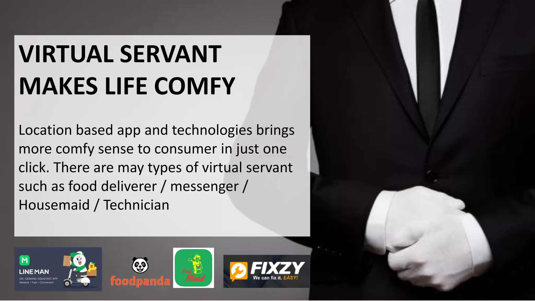 VIRTUAL SERVANT
MAKES LIFE COMFY
Location based app and technologies brings
more comfy sense to consumer in just one
click. There are may types of virtual servant
such as food deliverer / messenger /
Housemaid / Technician
 