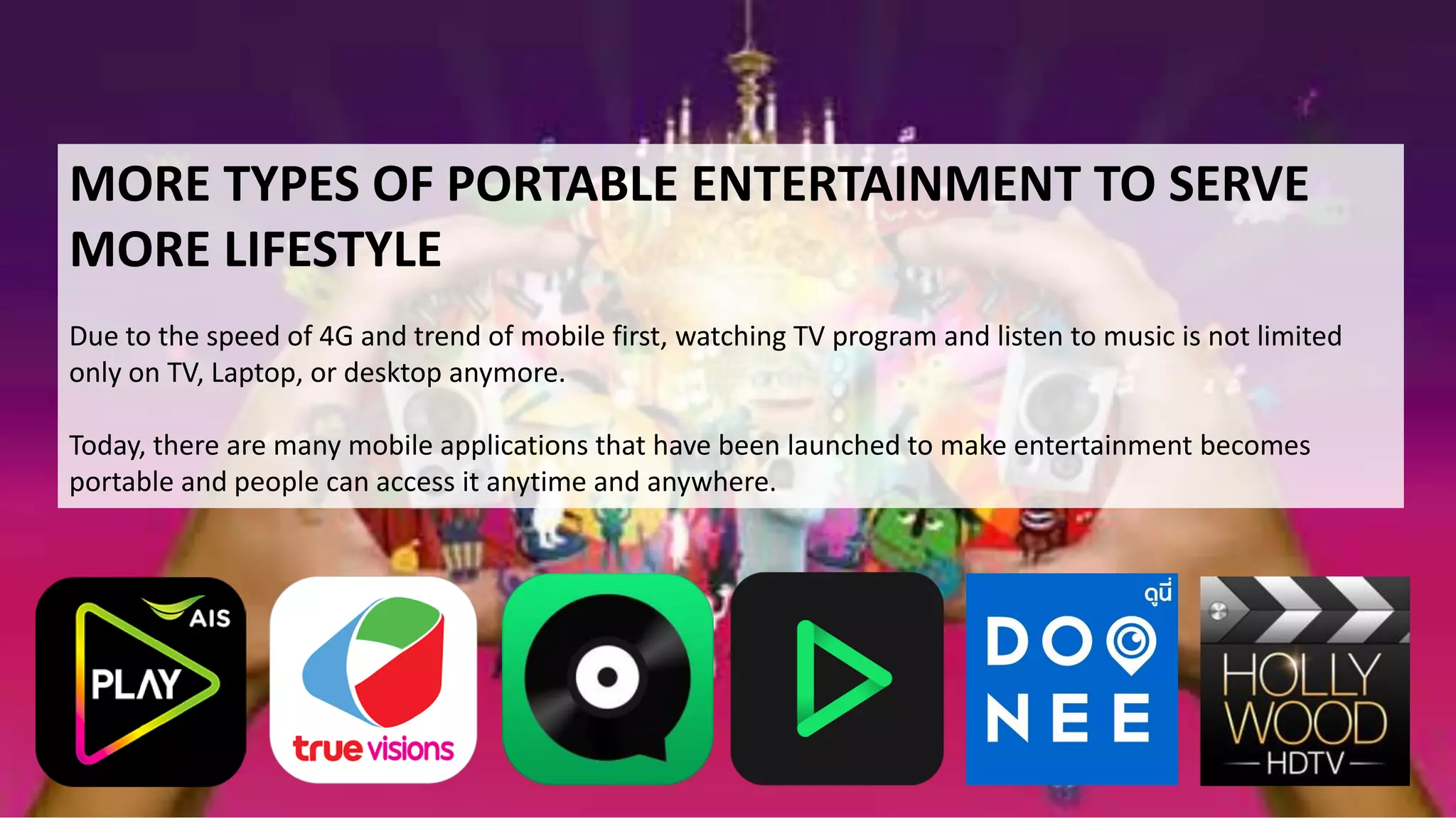 MORE TYPES OF PORTABLE ENTERTAINMENT TO SERVE
MORE LIFESTYLE
Due to the speed of 4G and trend of mobile first, watching TV program and listen to music is not limited
only on TV, Laptop, or desktop anymore.
Today, there are many mobile applications that have been launched to make entertainment becomes
portable and people can access it anytime and anywhere.
 